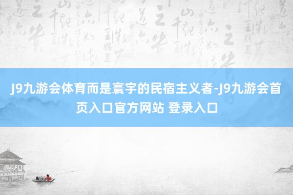 J9九游会体育而是寰宇的民宿主义者-J9九游会首页入口官方网站 登录入口