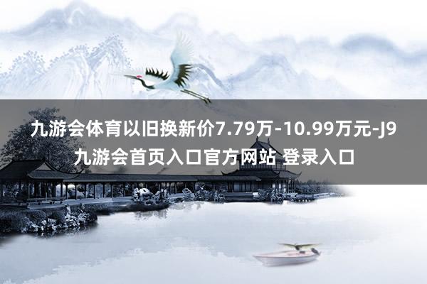 九游会体育以旧换新价7.79万-10.99万元-J9九游会首页入口官方网站 登录入口