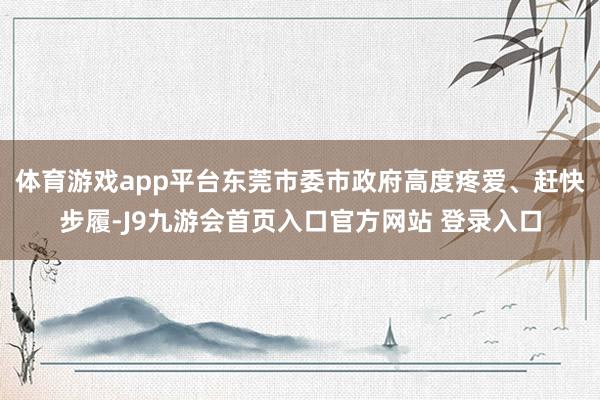 体育游戏app平台东莞市委市政府高度疼爱、赶快步履-J9九游会首页入口官方网站 登录入口