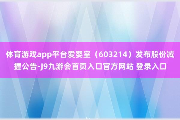 体育游戏app平台爱婴室（603214）发布股份减握公告-J9九游会首页入口官方网站 登录入口