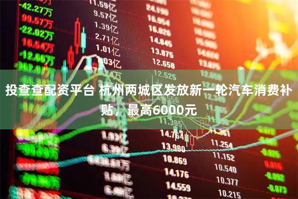 投查查配资平台 杭州两城区发放新一轮汽车消费补贴，最高6000元