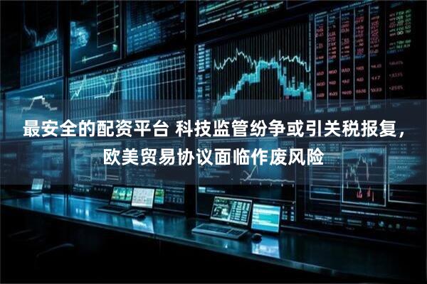 最安全的配资平台 科技监管纷争或引关税报复，欧美贸易协议面临作废风险