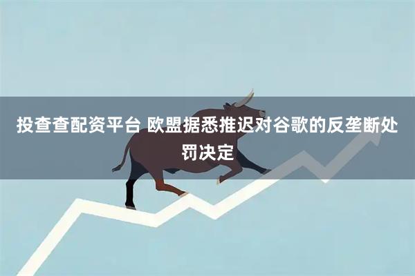 投查查配资平台 欧盟据悉推迟对谷歌的反垄断处罚决定