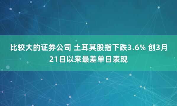 比较大的证券公司 土耳其股指下跌3.6% 创3月21日以来最差单日表现