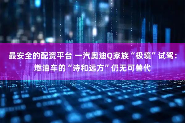 最安全的配资平台 一汽奥迪Q家族“极境”试驾：燃油车的“诗和远方”仍无可替代