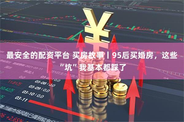 最安全的配资平台 买房故事丨95后买婚房，这些“坑”我基本都踩了
