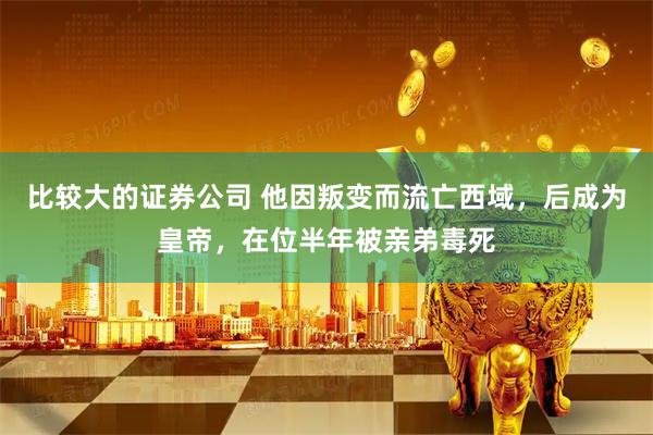 比较大的证券公司 他因叛变而流亡西域，后成为皇帝，在位半年被亲弟毒死