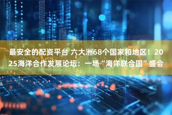 最安全的配资平台 六大洲68个国家和地区！2025海洋合作发展论坛：一场“海洋联合国”盛会