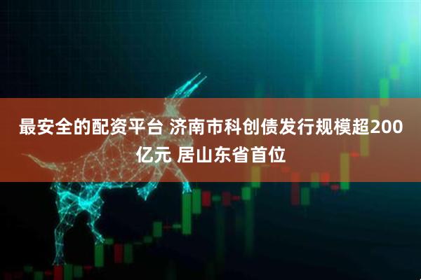 最安全的配资平台 济南市科创债发行规模超200亿元 居山东省首位