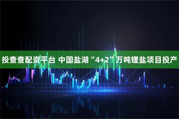 投查查配资平台 中国盐湖“4+2”万吨锂盐项目投产