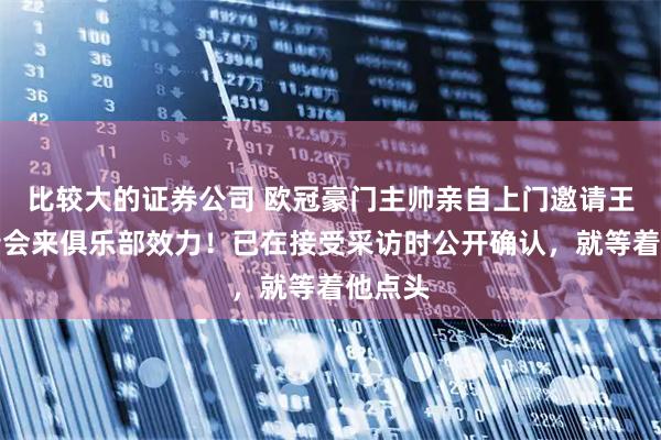 比较大的证券公司 欧冠豪门主帅亲自上门邀请王钰栋转会来俱乐部效力！已在接受采访时公开确认，就等着他点头