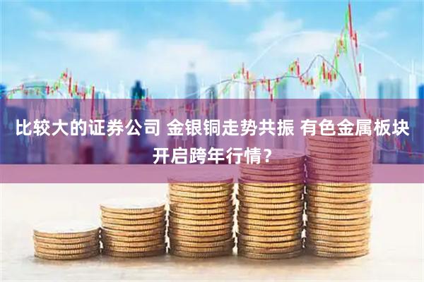 比较大的证券公司 金银铜走势共振 有色金属板块开启跨年行情？