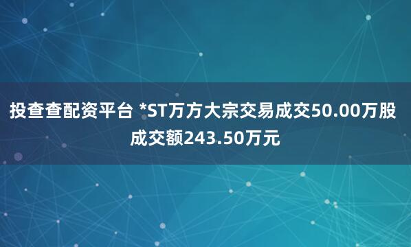 投查查配资平台 *ST万方大宗交易成交50.00万股 成交额243.50万元