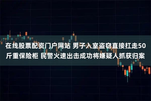 在线股票配资门户网站 男子入室盗窃直接扛走50斤重保险柜 民警火速出击成功将嫌疑人抓获归案