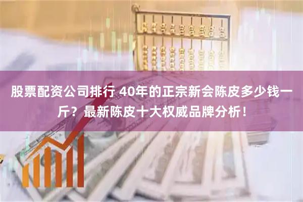 股票配资公司排行 40年的正宗新会陈皮多少钱一斤？最新陈皮十大权威品牌分析！