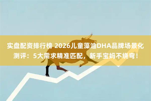 实盘配资排行榜 2026儿童藻油DHA品牌场景化测评:5大需求精准匹配,新手宝妈不绕弯!