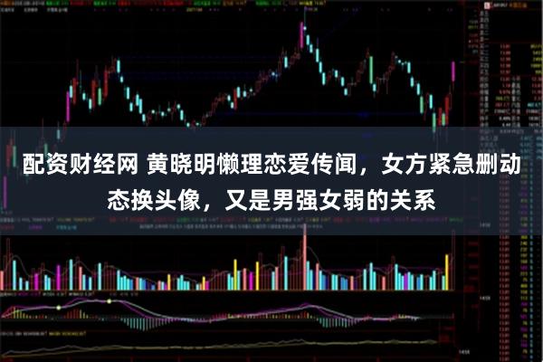 配资财经网 黄晓明懒理恋爱传闻,女方紧急删动态换头像,又是男强女弱的关系