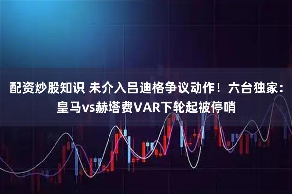 配资炒股知识 未介入吕迪格争议动作！六台独家：皇马vs赫塔费VAR下轮起被停哨