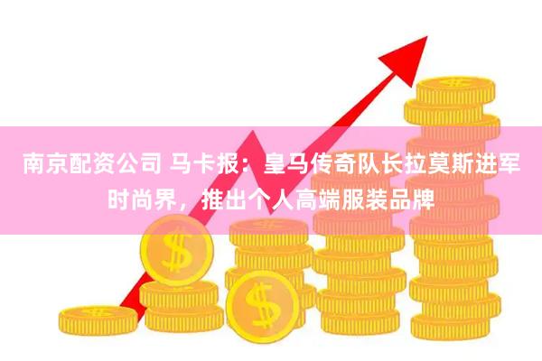 南京配资公司 马卡报：皇马传奇队长拉莫斯进军时尚界，推出个人高端服装品牌