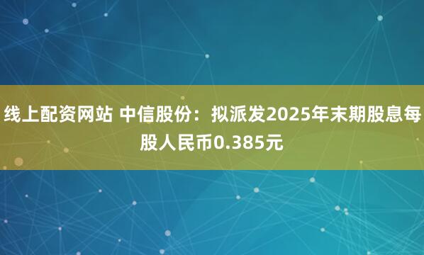 线上配资网站 中信股份：拟派发2025年末期股息每股人民币0.385元
