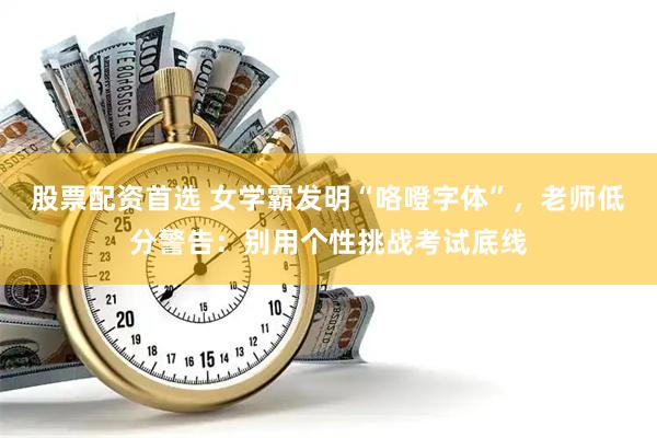 股票配资首选 女学霸发明“咯噔字体”，老师低分警告：别用个性挑战考试底线