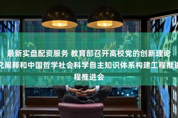 最新实盘配资服务 教育部召开高校党的创新理论研究阐释和中国哲学社会科学自主知识体系构建工程推进会