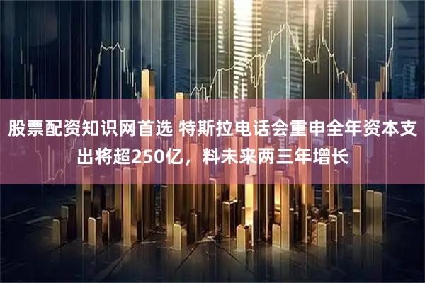 股票配资知识网首选 特斯拉电话会重申全年资本支出将超250亿，料未来两三年增长