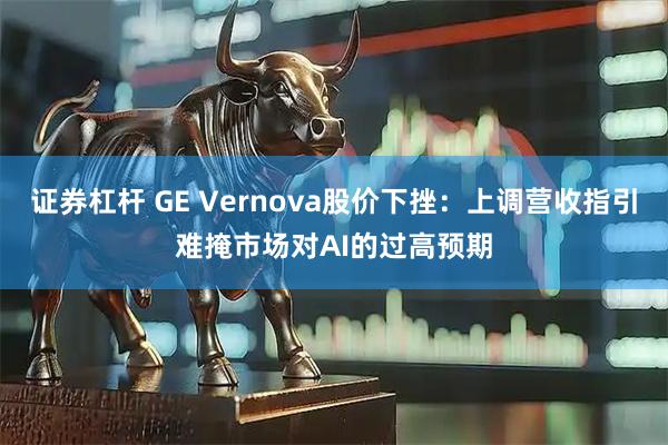 证券杠杆 GE Vernova股价下挫：上调营收指引难掩市场对AI的过高预期