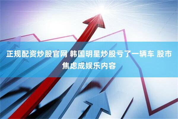 正规配资炒股官网 韩国明星炒股亏了一辆车 股市焦虑成娱乐内容