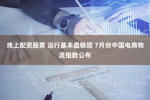 线上配资股票 运行基本盘稳固 7月份中国电商物流指数公布