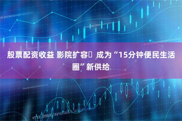 股票配资收益 影院扩容‌成为“15分钟便民生活圈”新供给