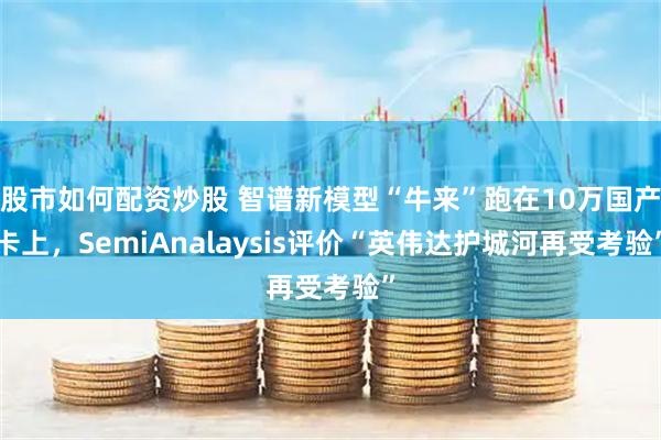 股市如何配资炒股 智谱新模型“牛来”跑在10万国产卡上，SemiAnalaysis评价“英伟达护城河再受考验”